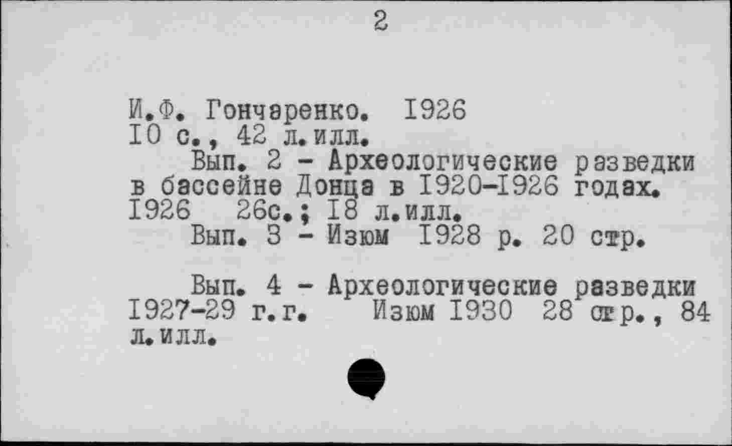 ﻿2
И.Ф. Гончаренко. 1926
10 с., 42 л. илл.
Вып. 2 - Археологические разведки в бассейне Донца в 1920-1926 годах. 1926	26с.; 18 л.илл.
Вып. 3 - Изюм 1928 р. 20 стр.
Вып. 4 - Археологические разведки 1927-29 г.г. Изюм 1930 28 огр., 84 л. илл.